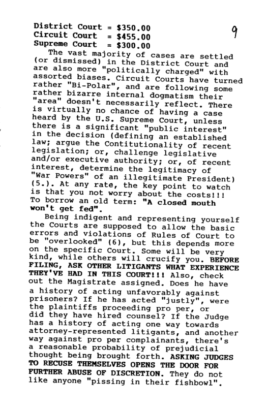 District Court = $350.00 9 Circuit Court = $455.00 Supreme Court = $300.00 The vast majority of cases are settled (or dismissed) in the District Court and are also more politically charged" with assorted biases. Circuit Courts have turned rather "BX»Polaz", and are following some rather bizarre internal dogmatism their "area” doesn’t necessarily reflect. There is virtually no chance of having a case heard by the U.S. Supreme Court, unless there is a significant "public interest" in the decision (defining an established law; argue the Contitutionality of recent legislation; or, challenge legislative and/or executive authority; or, of recent interest, determine the legitimacy of "War Powers" of an illegitimate President) (5.). At any rate, the key point to watch is that you not worry about the costs. To borrow an old term: "A closed mouth won’t get fed". Being indigent and representing yourself the Courts are supposed to allow the basic errors and violations of Rules of Court to be “"overlooked" (6), but this depends more on the specific Court. Some will be very kind, while others will crucify you. BEFORE FILING, ASK OTHER LITIGANTS WHAT EXPERIENCE THEY’VE HAD IN THIS COURT!!! Also, check out the Magistrate assigned. Does he have a history of acting unfavorably against prisoners? If he has acted "justly", were the plaintiffs proceeding pro per, or did they have hired counsel? If the Judge has a history of acting one way towards attorney-represented litigants, and another way against pro per complainants, there’s a reasonable probability of prejudicial thought being brought forth. ASKING JUDGES TO RECUSE THEMSELVES OPENS THE DOOR FOR FURTHER ABUSE OF DISCRETION. They do not like anyone "pissing in their fishbowl".